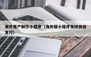 泰州海外用户制作小程序（海外版小程序支持微信支付）