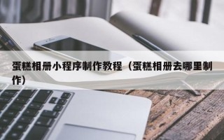 泰州蛋糕相册小程序制作教程（蛋糕相册去哪里制作）